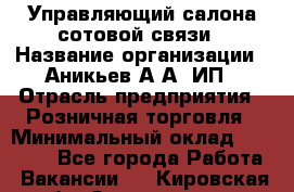 Управляющий салона сотовой связи › Название организации ­ Аникьев А.А, ИП › Отрасль предприятия ­ Розничная торговля › Минимальный оклад ­ 35 000 - Все города Работа » Вакансии   . Кировская обл.,Захарищево п.